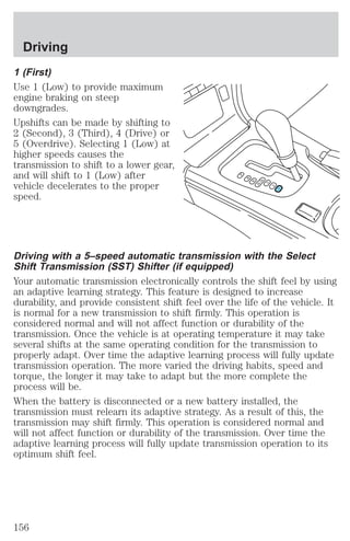 Driving 
1 (First) 
Use 1 (Low) to provide maximum 
engine braking on steep 
downgrades. 
Upshifts can be made by shifting to 
2 (Second), 3 (Third), 4 (Drive) or 
5 (Overdrive). Selecting 1 (Low) at 
higher speeds causes the 
transmission to shift to a lower gear, 
and will shift to 1 (Low) after 
vehicle decelerates to the proper 
speed. 
P 
R 
N 
D5D4 
3 
2 
1 
Driving with a 5–speed automatic transmission with the Select 
Shift Transmission (SST) Shifter (if equipped) 
Your automatic transmission electronically controls the shift feel by using 
an adaptive learning strategy. This feature is designed to increase 
durability, and provide consistent shift feel over the life of the vehicle. It 
is normal for a new transmission to shift firmly. This operation is 
considered normal and will not affect function or durability of the 
transmission. Once the vehicle is at operating temperature it may take 
several shifts at the same operating condition for the transmission to 
properly adapt. Over time the adaptive learning process will fully update 
transmission operation. The more varied the driving habits, speed and 
torque, the longer it may take to adapt but the more complete the 
process will be. 
When the battery is disconnected or a new battery installed, the 
transmission must relearn its adaptive strategy. As a result of this, the 
transmission may shift firmly. This operation is considered normal and 
will not affect function or durability of the transmission. Over time the 
adaptive learning process will fully update transmission operation to its 
optimum shift feel. 
156 
 