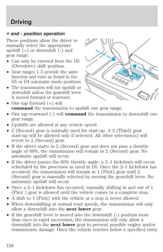 Driving 
+ and - position operation 
These positions allow the driver to 
manually select the appropriate 
upshift (+) or downshift (-) and 
gear range. 
² Can only be entered from the D5 
(Overdrive) shift position. 
² Gear ranges 1–5 provide the same 
function and ratio as found in the 
D5 or D4 automatic mode positions. 
² The transmission will not upshift or 
downshift unless the gearshift lever 
is moved forward or rearward. 
² One tap forward (+) will 
command the transmission to upshift one gear range. 
² One tap rearward (-) will command the transmission to downshift one 
gear range. 
² Upshifts are allowed at any vehicle speed. 
² 2 (Second) gear is normally used for start-up. A 3 (Third) gear 
start-up will be allowed only if selected. All other selection(s) will 
revert to 2 (Second) gear. 
² If the driver starts in 2 (Second) gear and does not pass a throttle 
angle of 60%, the transmission will remain in 2 (Second) gear. No 
automatic upshift will occur. 
² If the driver passes the 60% throttle angle, a 2–1 kickdown will occur, 
scheduled by the processor as used in D5. Once the 2–1 kickdown has 
occurred, the transmission will remain in 1 (First) gear until 2 
(Second) gear is manually selected by moving the gearshift lever. No 
automatic upshift will occur. 
² Once a 2–1 kickdown has occurred, manually shifting in and out of 1 
(First ) gear is allowed until the vehicle comes to a complete stop. 
² A shift to 1 (First) with the vehicle at a stop is never allowed. 
² When downshifting at normal road speeds, the transmission will only 
allow a downshift into the next lower gear. 
² If the gearshift lever is moved into the downshift (-) position more 
than once in rapid succession, the transmission will only allow a 
downshift into the next lower gear to prevent possible engine and/or 
transmission damage. Once the vehicle reaches below a specified entry 
158 
 