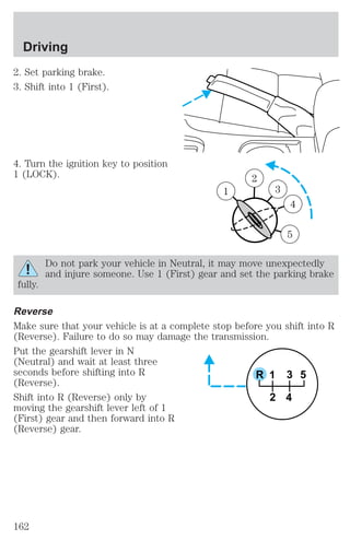 2. Set parking brake. 
3. Shift into 1 (First). 
4. Turn the ignition key to position 
1 (LOCK). 
1 
2 
3 
4 
5 
1 
Do not park your vehicle in Neutral, it may move unexpectedly 
and injure someone. Use 1 (First) gear and set the parking brake 
fully. 
Reverse 
Make sure that your vehicle is at a complete stop before you shift into R 
(Reverse). Failure to do so may damage the transmission. 
Put the gearshift lever in N 
(Neutral) and wait at least three 
seconds before shifting into R 
R 1 
3 5 
(Reverse). 
Shift into R (Reverse) only by 
2 4 
moving the gearshift lever left of 1 
(First) gear and then forward into R 
(Reverse) gear. 
Driving 
162 
 