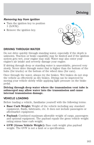 Removing key from ignition 
² Turn the ignition key to position 
1 (LOCK). 
² Remove the ignition key. 
1 
DRIVING THROUGH WATER 
Do not drive quickly through standing water, especially if the depth is 
unknown. Traction or brake capability may be limited and if the ignition 
system gets wet, your engine may stall. Water may also enter your 
engine’s air intake and severely damage your engine. 
If driving through deep or standing water is unavoidable, proceed very 
slowly. Never drive through water that is higher than the bottom of the 
hubs (for trucks) or the bottom of the wheel rims (for cars). 
Once through the water, always try the brakes. Wet brakes do not stop 
the vehicle as effectively as dry brakes. Drying can be improved by 
moving your vehicle slowly while applying light pressure on the brake 
pedal. 
Driving through deep water where the transmission vent tube is 
submerged may allow water into the transmission and cause 
internal transmission damage. 
VEHICLE LOADING 
Before loading a vehicle, familiarize yourself with the following terms: 
² Base Curb Weight: Weight of the vehicle including any standard 
equipment, fluids, lubricants, etc. It does not include passengers or 
aftermarket equipment. 
² Payload: Combined maximum allowable weight of cargo, passengers 
and optional equipment. The payload equals the gross vehicle weight 
rating minus base curb weight. 
² GVW (Gross Vehicle Weight): Base curb weight plus payload 
weight. The GVW is not a limit or a specification. 
2 
3 
4 
5 
1 
Driving 
163 
 