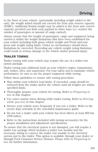 Driving 
to the front of your vehicle, (potentially including weight added to the 
cab), the weight added should not exceed the front axle reserve capacity 
(FARC). Additional frontal weight may be added to the front axle reserve 
capacity provided you limit your payload in other ways (i.e. restrict the 
number of passengers or amount of cargo carried). 
Always ensure that the weight of passengers, cargo and equipment being 
carried is within the weight limitations that have been established for 
your vehicle including both gross vehicle weight and Front and rear 
gross axle weight rating limits. Under no circumstance should these 
limitations be exceeded. Exceeding any vehicle weight rating limitation 
could result in serious damage to the vehicle and/or personal injury. 
TRAILER TOWING 
Trailer towing with your vehicle may require the use of a trailer tow 
option package. 
Trailer towing puts additional loads on your vehicle’s engine, transmission, 
axle, brakes, tires, and suspension. For your safety and to maximize vehicle 
performance, be sure to use the proper equipment while towing. 
Follow these guidelines to ensure safe towing procedure: 
² Stay within your vehicle’s load limits. If exceeded, cargo should be 
removed from the trailer and/or the vehicle until all weights are within 
specified limits. 
² Thoroughly prepare your vehicle for towing. Refer to Preparing to 
tow in this chapter. 
² Use extra caution when driving while trailer towing. Refer to Driving 
while you tow in this chapter. 
² Service your vehicle more frequently if you tow a trailer. Refer to the 
severe duty schedule in the scheduled maintenance guide. 
² Do not tow a trailer until your vehicle has been driven at least 800 km 
(500 miles). 
² Refer to the instructions included with towing accessories for the 
proper installation and adjustment specifications. 
To ensure that the electrical system is not damaged, you will require a 
trailer tow package which includes a trailer tow module and the 
necessary wiring to connect the trailer tow module to the electrical 
system and to the trailer. This option is available through your dealer or 
through Ford Customer Service Division. Please refer to Preparing to 
tow for further information. 
165 
 