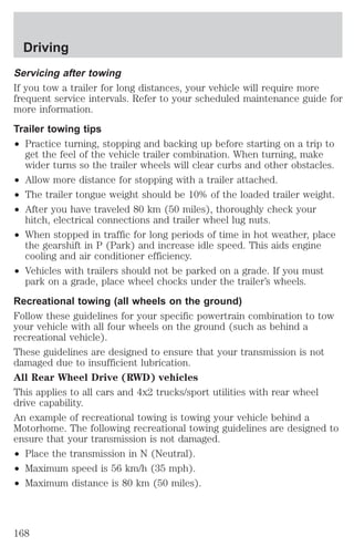 Driving 
Servicing after towing 
If you tow a trailer for long distances, your vehicle will require more 
frequent service intervals. Refer to your scheduled maintenance guide for 
more information. 
Trailer towing tips 
² Practice turning, stopping and backing up before starting on a trip to 
get the feel of the vehicle trailer combination. When turning, make 
wider turns so the trailer wheels will clear curbs and other obstacles. 
² Allow more distance for stopping with a trailer attached. 
² The trailer tongue weight should be 10% of the loaded trailer weight. 
² After you have traveled 80 km (50 miles), thoroughly check your 
hitch, electrical connections and trailer wheel lug nuts. 
² When stopped in traffic for long periods of time in hot weather, place 
the gearshift in P (Park) and increase idle speed. This aids engine 
cooling and air conditioner efficiency. 
² Vehicles with trailers should not be parked on a grade. If you must 
park on a grade, place wheel chocks under the trailer’s wheels. 
Recreational towing (all wheels on the ground) 
Follow these guidelines for your specific powertrain combination to tow 
your vehicle with all four wheels on the ground (such as behind a 
recreational vehicle). 
These guidelines are designed to ensure that your transmission is not 
damaged due to insufficient lubrication. 
All Rear Wheel Drive (RWD) vehicles 
This applies to all cars and 4x2 trucks/sport utilities with rear wheel 
drive capability. 
An example of recreational towing is towing your vehicle behind a 
Motorhome. The following recreational towing guidelines are designed to 
ensure that your transmission is not damaged. 
² Place the transmission in N (Neutral). 
² Maximum speed is 56 km/h (35 mph). 
² Maximum distance is 80 km (50 miles). 
168 
 