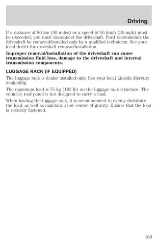 Driving 
If a distance of 80 km (50 miles) or a speed of 56 km/h (35 mph) must 
be exceeded, you must disconnect the driveshaft. Ford recommends the 
driveshaft be removed/installed only by a qualified technician. See your 
local dealer for driveshaft removal/installation. 
Improper removal/installation of the driveshaft can cause 
transmission fluid loss, damage to the driveshaft and internal 
transmission components. 
LUGGAGE RACK (IF EQUIPPED) 
The luggage rack is dealer installed only. See your local Lincoln Mercury 
dealership. 
The maximum load is 75 kg (165 lb) on the luggage rack structure. The 
vehicle’s roof panel is not designed to carry a load. 
When loading the luggage rack, it is recommended to evenly distribute 
the load, as well as maintain a low center of gravity. Ensure that the load 
is securely fastened. 
169 
 