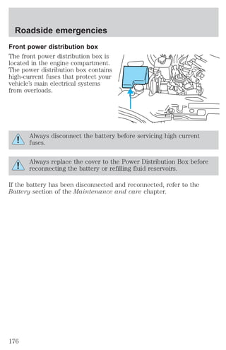 Roadside emergencies 
Front power distribution box 
The front power distribution box is 
located in the engine compartment. 
The power distribution box contains 
high-current fuses that protect your 
vehicle’s main electrical systems 
from overloads. 
7 
Always disconnect the battery before servicing high current 
fuses. 
Always replace the cover to the Power Distribution Box before 
reconnecting the battery or refilling fluid reservoirs. 
If the battery has been disconnected and reconnected, refer to the 
Battery section of the Maintenance and care chapter. 
176 
 