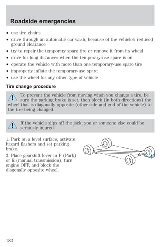 Roadside emergencies 
² use tire chains 
² drive through an automatic car wash, because of the vehicle’s reduced 
ground clearance 
² try to repair the temporary spare tire or remove it from its wheel 
² drive for long distances when the temporary-use spare is on 
² operate the vehicle with more than one temporary-use spare tire 
² improperly inflate the temporary-use spare 
² use the wheel for any other type of vehicle 
Tire change procedure 
To prevent the vehicle from moving when you change a tire, be 
sure the parking brake is set, then block (in both directions) the 
wheel that is diagonally opposite (other side and end of the vehicle) to 
the tire being changed. 
If the vehicle slips off the jack, you or someone else could be 
seriously injured. 
1. Park on a level surface, activate 
hazard flashers and set parking 
brake. 
2. Place gearshift lever in P (Park) 
or R (manual transmission), turn 
engine OFF, and block the 
diagonally opposite wheel. 
182 
 
