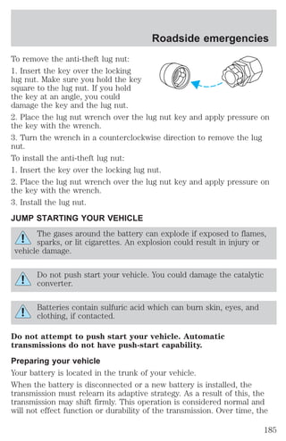 Roadside emergencies 
To remove the anti-theft lug nut: 
1. Insert the key over the locking 
lug nut. Make sure you hold the key 
square to the lug nut. If you hold 
the key at an angle, you could 
damage the key and the lug nut. 
2. Place the lug nut wrench over the lug nut key and apply pressure on 
the key with the wrench. 
3. Turn the wrench in a counterclockwise direction to remove the lug 
nut. 
To install the anti-theft lug nut: 
1. Insert the key over the locking lug nut. 
2. Place the lug nut wrench over the lug nut key and apply pressure on 
the key with the wrench. 
3. Install the lug nut. 
JUMP STARTING YOUR VEHICLE 
The gases around the battery can explode if exposed to flames, 
sparks, or lit cigarettes. An explosion could result in injury or 
vehicle damage. 
Do not push start your vehicle. You could damage the catalytic 
converter. 
Batteries contain sulfuric acid which can burn skin, eyes, and 
clothing, if contacted. 
Do not attempt to push start your vehicle. Automatic 
transmissions do not have push-start capability. 
Preparing your vehicle 
Your battery is located in the trunk of your vehicle. 
When the battery is disconnected or a new battery is installed, the 
transmission must relearn its adaptive strategy. As a result of this, the 
transmission may shift firmly. This operation is considered normal and 
will not effect function or durability of the transmission. Over time, the 
185 
 