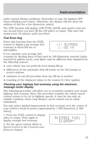 Instrumentation 
under normal driving conditions. Remember to turn the ignition OFF 
when refueling your vehicle. Otherwise, the display will not show the 
addition of fuel for a few kilometers (miles). 
The DTE function will display LOW FUEL LEVEL and sound a tone for 
one second when you have 80 km (50 miles) to empty. This tone will 
sound every 10 minutes until you refuel. 
Fuel Econ Avg 
Select this function from the FUEL 
control to display your average fuel 
economy in liters/100 km or 
miles/gallon. 
If you calculate your average fuel 
economy by dividing liters of fuel used by 100 kilometers traveled (miles 
traveled by gallons used), your figure may be different than displayed for 
the following reasons: 
² your vehicle was not perfectly level during fill-up 
² differences in the automatic shut-off points on the fuel pumps at 
service stations 
² variations in top-off procedure from one fill-up to another 
² rounding of the displayed values to the nearest 0.1 liter (gallon) 
Checking your highway fuel economy using the electronic 
message center display 
The following procedure will allow you to accurately monitor your actual 
highway fuel economy. Since this procedure requires the vehicle speed 
control system to be set to highway speeds, it must be run only on 
suitable roadways where long distance speed control can be safely 
maintained. 
You may notice gradual improvement in fuel economy over the course of 
your vehicle’s break-in period (approximately 1 600 kilometers [1 000 
miles]). 
1. Press the FUEL control to display 
miles to empty. Press again to 
display average fuel economy. 
2. Set the speed control. Refer to 
Speed control in the Controls and 
features chapter. 
19 
 
