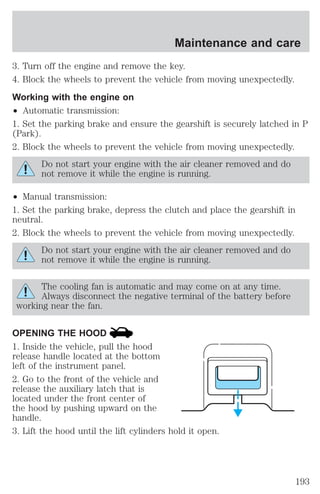 Maintenance and care 
3. Turn off the engine and remove the key. 
4. Block the wheels to prevent the vehicle from moving unexpectedly. 
Working with the engine on 
² Automatic transmission: 
1. Set the parking brake and ensure the gearshift is securely latched in P 
(Park). 
2. Block the wheels to prevent the vehicle from moving unexpectedly. 
Do not start your engine with the air cleaner removed and do 
not remove it while the engine is running. 
² Manual transmission: 
1. Set the parking brake, depress the clutch and place the gearshift in 
neutral. 
2. Block the wheels to prevent the vehicle from moving unexpectedly. 
Do not start your engine with the air cleaner removed and do 
not remove it while the engine is running. 
The cooling fan is automatic and may come on at any time. 
Always disconnect the negative terminal of the battery before 
working near the fan. 
OPENING THE HOOD 
1. Inside the vehicle, pull the hood 
release handle located at the bottom 
left of the instrument panel. 
2. Go to the front of the vehicle and 
release the auxiliary latch that is 
located under the front center of 
the hood by pushing upward on the 
handle. 
3. Lift the hood until the lift cylinders hold it open. 
193 
 
