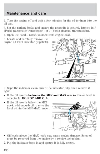 Maintenance and care 
2. Turn the engine off and wait a few minutes for the oil to drain into the 
oil pan. 
3. Set the parking brake and ensure the gearshift is securely latched in P 
(Park) (automatic transmission) or 1 (First) (manual transmission). 
4. Open the hood. Protect yourself from engine heat. 
5. Locate and carefully remove the 
engine oil level indicator (dipstick). 
MIN MAX 
6. Wipe the indicator clean. Insert the indicator fully, then remove it 
again. 
² If the oil level is between the MIN and MAX marks, the oil level is 
acceptable. DO NOT ADD OIL. 
² If the oil level is below the MIN 
mark, add enough oil to raise the 
level within the MIN-MAX range. 
² Oil levels above the MAX mark may cause engine damage. Some oil 
must be removed from the engine by a service technician. 
7. Put the indicator back in and ensure it is fully seated. 
196 
 
