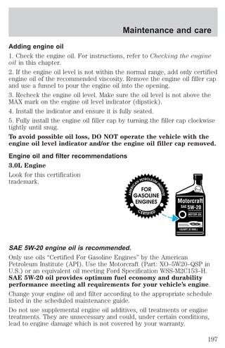 Maintenance and care 
Adding engine oil 
1. Check the engine oil. For instructions, refer to Checking the engine 
oil in this chapter. 
2. If the engine oil level is not within the normal range, add only certified 
engine oil of the recommended viscosity. Remove the engine oil filler cap 
and use a funnel to pour the engine oil into the opening. 
3. Recheck the engine oil level. Make sure the oil level is not above the 
MAX mark on the engine oil level indicator (dipstick). 
4. Install the indicator and ensure it is fully seated. 
5. Fully install the engine oil filler cap by turning the filler cap clockwise 
tightly until snug. 
To avoid possible oil loss, DO NOT operate the vehicle with the 
engine oil level indicator and/or the engine oil filler cap removed. 
Engine oil and filter recommendations 
3.0L Engine 
Look for this certification 
trademark. 
SAE 5W-20 engine oil is recommended. 
Only use oils “Certified For Gasoline Engines” by the American 
Petroleum Institute (API). Use the Motorcraft (Part: XO–5W20–QSP in 
U.S.) or an equivalent oil meeting Ford Specification WSS-M2C153–H. 
SAE 5W-20 oil provides optimum fuel economy and durability 
performance meeting all requirements for your vehicle’s engine. 
Change your engine oil and filter according to the appropriate schedule 
listed in the scheduled maintenance guide. 
Do not use supplemental engine oil additives, oil treatments or engine 
treatments. They are unnecessary and could, under certain conditions, 
lead to engine damage which is not covered by your warranty. 
197 
 