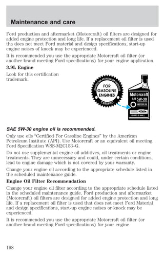 Maintenance and care 
Ford production and aftermarket (Motorcraft) oil filters are designed for 
added engine protection and long life. If a replacement oil filter is used 
tha does not meet Ford material and design specifications, start-up 
engine noises of knock may be experienced. 
It is recommended you use the appropriate Motorcraft oil filter (or 
another brand meeting Ford specifications) for your engine application. 
3.9L Engine 
Look for this certification 
trademark. 
SAE 5W-30 engine oil is recommended. 
Only use oils “Certified For Gasoline Engines” by the American 
Petroleum Institute (API). Use Motorcraft or an equivalent oil meeting 
Ford Specification WSS-M2C153–G. 
Do not use supplemental engine oil additives, oil treatments or engine 
treatments. They are unnecessary and could, under certain conditions, 
lead to engine damage which is not covered by your warranty. 
Change your engine oil according to the appropriate schedule listed in 
the scheduled maintenance guide. 
Engine Oil Filter Recommendation 
Change your engine oil filter according to the appropriate schedule listed 
in the scheduled maintenance guide. Ford production and aftermarket 
(Motorcraft) oil filters are designed for added engine protection and long 
life. If a replacement oil filter is used that does not meet Ford Material 
and design specifications, start-up engine noises or knock may be 
experienced. 
It is recommended you use the appropriate Motorcraft oil filter (or 
another brand meeting Ford specifications) for your engine. 
198 
 