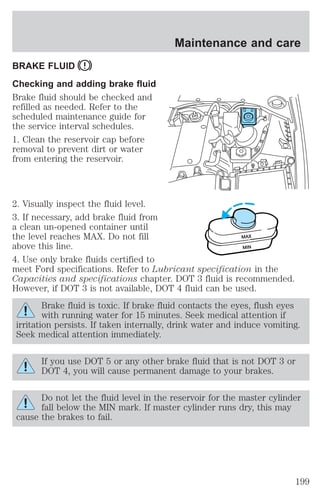 BRAKE FLUID 
Checking and adding brake fluid 
Brake fluid should be checked and 
refilled as needed. Refer to the 
scheduled maintenance guide for 
the service interval schedules. 
1. Clean the reservoir cap before 
removal to prevent dirt or water 
from entering the reservoir. 
Maintenance and care 
2. Visually inspect the fluid level. 
3. If necessary, add brake fluid from 
a clean un-opened container until 
the level reaches MAX. Do not fill 
above this line. 
4. Use only brake fluids certified to 
meet Ford specifications. Refer to Lubricant specification in the 
Capacities and specifications chapter. DOT 3 fluid is recommended. 
However, if DOT 3 is not available, DOT 4 fluid can be used. 
Brake fluid is toxic. If brake fluid contacts the eyes, flush eyes 
with running water for 15 minutes. Seek medical attention if 
irritation persists. If taken internally, drink water and induce vomiting. 
Seek medical attention immediately. 
If you use DOT 5 or any other brake fluid that is not DOT 3 or 
DOT 4, you will cause permanent damage to your brakes. 
Do not let the fluid level in the reservoir for the master cylinder 
fall below the MIN mark. If master cylinder runs dry, this may 
cause the brakes to fail. 
MAX 
MIN 
199 
 