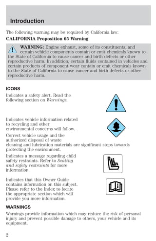 Introduction 
The following warning may be required by California law: 
CALIFORNIA Proposition 65 Warning 
WARNING: Engine exhaust, some of its constituents, and 
certain vehicle components contain or emit chemicals known to 
the State of California to cause cancer and birth defects or other 
reproductive harm. In addition, certain fluids contained in vehicles and 
certain products of component wear contain or emit chemicals known 
to the State of California to cause cancer and birth defects or other 
reproductive harm. 
ICONS 
Indicates a safety alert. Read the 
following section on Warnings. 
Indicates vehicle information related 
to recycling and other 
environmental concerns will follow. 
Correct vehicle usage and the 
authorized disposal of waste 
cleaning and lubrication materials are significant steps towards 
protecting the environment. 
Indicates a message regarding child 
safety restraints. Refer to Seating 
and safety restraints for more 
information. 
Indicates that this Owner Guide 
contains information on this subject. 
Please refer to the Index to locate 
the appropriate section which will 
provide you more information. 
WARNINGS 
Warnings provide information which may reduce the risk of personal 
injury and prevent possible damage to others, your vehicle and its 
equipment. 
2 
 