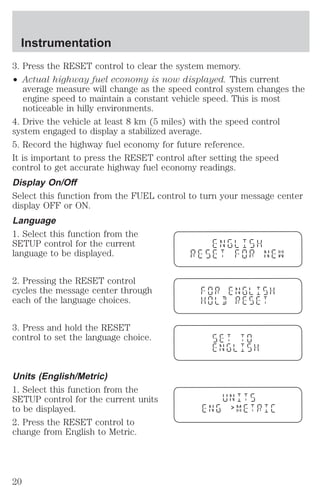 3. Press the RESET control to clear the system memory. 
² Actual highway fuel economy is now displayed. This current 
average measure will change as the speed control system changes the 
engine speed to maintain a constant vehicle speed. This is most 
noticeable in hilly environments. 
4. Drive the vehicle at least 8 km (5 miles) with the speed control 
system engaged to display a stabilized average. 
5. Record the highway fuel economy for future reference. 
It is important to press the RESET control after setting the speed 
control to get accurate highway fuel economy readings. 
Display On/Off 
Select this function from the FUEL control to turn your message center 
display OFF or ON. 
Language 
1. Select this function from the 
SETUP control for the current 
language to be displayed. 
2. Pressing the RESET control 
cycles the message center through 
each of the language choices. 
3. Press and hold the RESET 
control to set the language choice. 
Units (English/Metric) 
1. Select this function from the 
SETUP control for the current units 
to be displayed. 
2. Press the RESET control to 
change from English to Metric. 
> 
Instrumentation 
20 
 