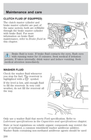 Maintenance and care 
CLUTCH FLUID (IF EQUIPPED) 
The clutch master cylinder and 
brake master cylinder are part of 
the same system; both are refillable 
through the brake master cylinder 
with brake fluid. For more 
information on brake fluid 
maintenance, refer to Brake fluid in 
this chapter. 
Brake fluid is toxic. If brake fluid contacts the eyes, flush eyes 
with running water for 15 minutes. Seek medical if irritation 
persists. If taken internally, drink water and induce vomiting. Seek 
medical attention immediately. 
WASHER FLUID 
Check the washer fluid whenever 
you stop for fuel. The reservoir is 
highlighted with a symbol. 
If the level is low, add enough fluid 
to fill the reservoir. In very cold 
weather, do not fill the reservoir all 
the way. 
Only use a washer fluid that meets Ford specification. Refer to 
Lubricant specifications in the Capacities and specifications chapter. 
State or local regulations on volatile organic compounds may restrict the 
use of methanol, a common windshield washer antifreeze additive. 
Washer fluids containing non-methanol antifreeze agents should be used 
200 
 