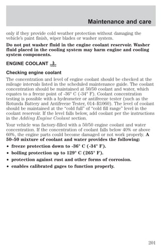 Maintenance and care 
only if they provide cold weather protection without damaging the 
vehicle’s paint finish, wiper blades or washer system. 
Do not put washer fluid in the engine coolant reservoir. Washer 
fluid placed in the cooling system may harm engine and cooling 
system components. 
ENGINE COOLANT 
Checking engine coolant 
The concentration and level of engine coolant should be checked at the 
mileage intervals listed in the scheduled maintenance guide. The coolant 
concentration should be maintained at 50/50 coolant and water, which 
equates to a freeze point of -36° C (-34° F). Coolant concentration 
testing is possible with a hydrometer or antifreeze tester (such as the 
Rotunda Battery and Antifreeze Tester, 014–R1060). The level of coolant 
should be maintained at the “cold full” of “cold fill range” level in the 
coolant reservoir. If the level falls below, add coolant per the instructions 
in the Adding Engine Coolant section. 
Your vehicle was factory-filled with a 50/50 engine coolant and water 
concentration. If the concentration of coolant falls below 40% or above 
60%, the engine parts could become damaged or not work properly. A 
50–50 mixture of coolant and water provides the following: 
² freeze protection down to -36° C (-34° F). 
² boiling protection up to 129° C (265° F). 
² protection against rust and other forms of corrosion. 
² enables calibrated gages to function properly. 
201 
 