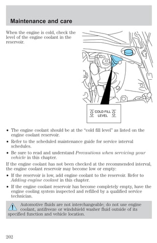 When the engine is cold, check the 
level of the engine coolant in the 
reservoir. 
² The engine coolant should be at the “cold fill level” as listed on the 
engine coolant reservoir. 
² Refer to the scheduled maintenance guide for service interval 
schedules. 
² Be sure to read and understand Precautions when servicing your 
vehicle in this chapter. 
If the engine coolant has not been checked at the recommended interval, 
the engine coolant reservoir may become low or empty: 
² If the reservoir is low, add engine coolant to the reservoir. Refer to 
Adding engine coolant in this chapter. 
² If the engine coolant reservoir has become completely empty, have the 
engine cooling system inspected and refilled by a qualified service 
technician. 
Automotive fluids are not interchangeable; do not use engine 
coolant, antifreeze or windshield washer fluid outside of its 
specified function and vehicle location. 
COLD FILL 
LEVEL 
Maintenance and care 
202 
 