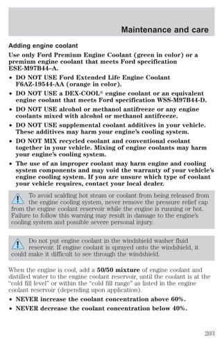 Maintenance and care 
Adding engine coolant 
Use only Ford Premium Engine Coolant (green in color) or a 
premium engine coolant that meets Ford specification 
ESE-M97B44–A. 
² DO NOT USE Ford Extended Life Engine Coolant 
F6AZ-19544-AA (orange in color). 
² DO NOT USE a DEX-COOLt engine coolant or an equivalent 
engine coolant that meets Ford specification WSS-M97B44-D. 
² DO NOT USE alcohol or methanol antifreeze or any engine 
coolants mixed with alcohol or methanol antifreeze. 
² DO NOT USE supplemental coolant additives in your vehicle. 
These additives may harm your engine’s cooling system. 
² DO NOT MIX recycled coolant and conventional coolant 
together in your vehicle. Mixing of engine coolants may harm 
your engine’s cooling system. 
² The use of an improper coolant may harm engine and cooling 
system components and may void the warranty of your vehicle’s 
engine cooling system. If you are unsure which type of coolant 
your vehicle requires, contact your local dealer. 
To avoid scalding hot steam or coolant from being released from 
the engine cooling system, never remove the pressure relief cap 
from the engine coolant reservoir while the engine is running or hot. 
Failure to follow this warning may result in damage to the engine’s 
cooling system and possible severe personal injury. 
Do not put engine coolant in the windshield washer fluid 
reservoir. If engine coolant is sprayed onto the windshield, it 
could make it difficult to see through the windshield. 
When the engine is cool, add a 50/50 mixture of engine coolant and 
distilled water to the engine coolant reservoir, until the coolant is at the 
“cold fill level” or within the “cold fill range” as listed in the engine 
coolant reservoir (depending upon application). 
² NEVER increase the coolant concentration above 60%. 
² NEVER decrease the coolant concentration below 40%. 
203 
 