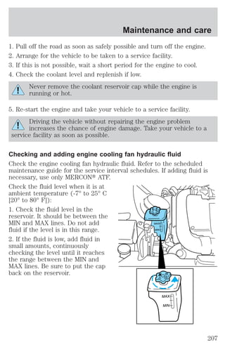 Maintenance and care 
1. Pull off the road as soon as safely possible and turn off the engine. 
2. Arrange for the vehicle to be taken to a service facility. 
3. If this is not possible, wait a short period for the engine to cool. 
4. Check the coolant level and replenish if low. 
Never remove the coolant reservoir cap while the engine is 
running or hot. 
5. Re-start the engine and take your vehicle to a service facility. 
Driving the vehicle without repairing the engine problem 
increases the chance of engine damage. Take your vehicle to a 
service facility as soon as possible. 
Checking and adding engine cooling fan hydraulic fluid 
Check the engine cooling fan hydraulic fluid. Refer to the scheduled 
maintenance guide for the service interval schedules. If adding fluid is 
necessary, use only MERCONt ATF. 
Check the fluid level when it is at 
ambient temperature (-7° to 25° C 
[20° to 80° F]): 
1. Check the fluid level in the 
MAX 
MIN 
reservoir. It should be between the 
MIN and MAX lines. Do not add 
fluid if the level is in this range. 
2. If the fluid is low, add fluid in 
small amounts, continuously 
checking the level until it reaches 
the range between the MIN and 
MAX lines. Be sure to put the cap 
back on the reservoir. 
MAX 
MIN 
207 
 