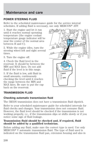 POWER STEERING FLUID 
Refer to the scheduled maintenance guide for the service interval 
schedules. If adding fluid is necessary, use only MERCONt ATF. 
1. Start the engine and let it run 
until it reaches normal operating 
temperature (the engine coolant 
temperature gauge indicator will be 
near the center of the normal area 
MAX 
MIN 
between H and C). 
2. While the engine idles, turn the 
steering wheel left and right several 
times. 
3. Turn the engine off. 
4. Check the fluid level in the 
reservoir. It should be between the 
MAX 
MIN 
MIN and MAX lines. Do not add 
fluid if the level is in this range. 
5. If the fluid is low, add fluid in 
small amounts, continuously 
checking the level until it reaches 
the range between the MIN and 
MAX lines. Be sure to put the cap 
back on the reservoir. 
TRANSMISSION FLUID 
Checking automatic transmission fluid 
The 5R55N transmission does not have a transmission fluid dipstick. 
Refer to your scheduled maintenance guide for scheduled intervals for 
fluid checks and changes. Your transmission does not consume fluid. 
However, the fluid level should be checked if the transmission is not 
working properly, i.e., if the transmission slips or shifts slowly or if you 
notice some sign of fluid leakage. 
Transmission fluid should be checked and, if required, fluid 
should be added by a qualified technician. 
Before adding any fluid, make sure the correct type is used. Use only 
MERCONt V automatic transmission fluid. The type of fluid used is 
indicated on the transmission fluid pan, extension housing and also in 
Maintenance and care 
208 
 