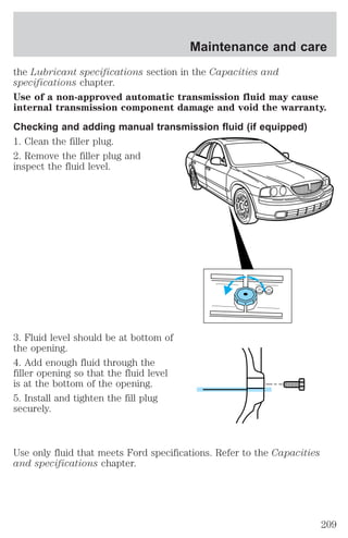 Maintenance and care 
the Lubricant specifications section in the Capacities and 
specifications chapter. 
Use of a non-approved automatic transmission fluid may cause 
internal transmission component damage and void the warranty. 
Checking and adding manual transmission fluid (if equipped) 
1. Clean the filler plug. 
2. Remove the filler plug and 
inspect the fluid level. 
3. Fluid level should be at bottom of 
the opening. 
4. Add enough fluid through the 
filler opening so that the fluid level 
is at the bottom of the opening. 
5. Install and tighten the fill plug 
securely. 
Use only fluid that meets Ford specifications. Refer to the Capacities 
and specifications chapter. 
209 
 
