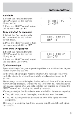 Instrumentation 
Autolocks 
1. Select this function from the 
SETUP control for the current 
display mode. 
2. Press the RESET control to turn 
the autolocks ON or OFF. 
Easy entry/exit (if equipped) 
1. Select this function from the 
SETUP control for the current 
display mode. 
2. Press the RESET control to turn 
the easy entry/exit ON or OFF. 
Lock chirp (if equipped) 
1. Select this function from the 
SETUP control for the current 
display mode. 
2. Press the RESET control to turn 
the lock chirp ON or OFF. 
System warnings 
System warnings alert you to possible problems or malfunctions in your 
vehicle’s operating systems. 
In the event of a multiple warning situation, the message center will 
cycle the display to show all warnings by displaying each one for 4 
seconds. 
The message center will display the last selected feature if there are no 
more warning messages. This allows you to use the full functionality of 
the message center after you acknowledge the warning by pressing the 
RESET control and clearing the warning message. 
Warning messages that have been reset are divided into two categories: 
² They will reappear on the display ten minutes from the reset. 
² They will not reappear until an ignition OFF-RUN cycle has been 
completed. 
> 
> 
> 
This acts as a reminder that these warning conditions still exist within 
the vehicle. 
21 
 