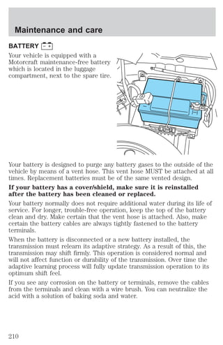 Maintenance and care 
BATTERY 
Your vehicle is equipped with a 
Motorcraft maintenance-free battery 
which is located in the luggage 
compartment, next to the spare tire. 
Your battery is designed to purge any battery gases to the outside of the 
vehicle by means of a vent hose. This vent hose MUST be attached at all 
times. Replacement batteries must be of the same vented design. 
If your battery has a cover/shield, make sure it is reinstalled 
after the battery has been cleaned or replaced. 
Your battery normally does not require additional water during its life of 
service. For longer, trouble-free operation, keep the top of the battery 
clean and dry. Make certain that the vent hose is attached. Also, make 
certain the battery cables are always tightly fastened to the battery 
terminals. 
When the battery is disconnected or a new battery installed, the 
transmission must relearn its adaptive strategy. As a result of this, the 
transmission may shift firmly. This operation is considered normal and 
will not affect function or durability of the transmission. Over time the 
adaptive learning process will fully update transmission operation to its 
optimum shift feel. 
If you see any corrosion on the battery or terminals, remove the cables 
from the terminals and clean with a wire brush. You can neutralize the 
acid with a solution of baking soda and water. 
210 
 