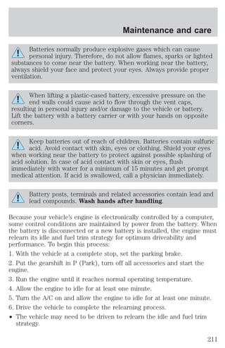 Batteries normally produce explosive gases which can cause 
personal injury. Therefore, do not allow flames, sparks or lighted 
substances to come near the battery. When working near the battery, 
always shield your face and protect your eyes. Always provide proper 
ventilation. 
When lifting a plastic-cased battery, excessive pressure on the 
end walls could cause acid to flow through the vent caps, 
resulting in personal injury and/or damage to the vehicle or battery. 
Lift the battery with a battery carrier or with your hands on opposite 
corners. 
Keep batteries out of reach of children. Batteries contain sulfuric 
acid. Avoid contact with skin, eyes or clothing. Shield your eyes 
when working near the battery to protect against possible splashing of 
acid solution. In case of acid contact with skin or eyes, flush 
immediately with water for a minimum of 15 minutes and get prompt 
medical attention. If acid is swallowed, call a physician immediately. 
Battery posts, terminals and related accessories contain lead and 
lead compounds. Wash hands after handling. 
Because your vehicle’s engine is electronically controlled by a computer, 
some control conditions are maintained by power from the battery. When 
the battery is disconnected or a new battery is installed, the engine must 
relearn its idle and fuel trim strategy for optimum driveability and 
performance. To begin this process: 
1. With the vehicle at a complete stop, set the parking brake. 
2. Put the gearshift in P (Park), turn off all accessories and start the 
engine. 
3. Run the engine until it reaches normal operating temperature. 
4. Allow the engine to idle for at least one minute. 
5. Turn the A/C on and allow the engine to idle for at least one minute. 
6. Drive the vehicle to complete the relearning process. 
² The vehicle may need to be driven to relearn the idle and fuel trim 
strategy. 
Maintenance and care 
211 
 