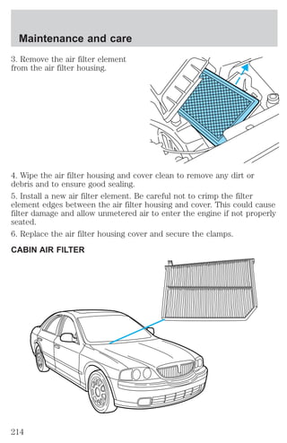 Maintenance and care 
3. Remove the air filter element 
from the air filter housing. 
4. Wipe the air filter housing and cover clean to remove any dirt or 
debris and to ensure good sealing. 
5. Install a new air filter element. Be careful not to crimp the filter 
element edges between the air filter housing and cover. This could cause 
filter damage and allow unmetered air to enter the engine if not properly 
seated. 
6. Replace the air filter housing cover and secure the clamps. 
CABIN AIR FILTER 
214 
 