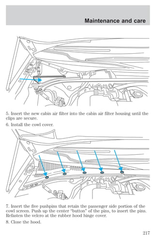 Maintenance and care 
5. Insert the new cabin air filter into the cabin air filter housing until the 
clips are secure. 
6. Install the cowl cover. 
7. Insert the five pushpins that retain the passenger side portion of the 
cowl screen. Push up the center “button” of the pins, to insert the pins. 
Refasten the velcro at the rubber hood hinge cover. 
8. Close the hood. 
217 
 