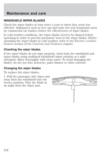 Maintenance and care 
WINDSHIELD WIPER BLADES 
Check the wiper blades at least twice a year or when they seem less 
effective. Substances such as tree sap and some hot wax treatments used 
by commercial car washes reduce the effectiveness of wiper blades. 
In cold weather conditions, the wiper blades need to be thawed before 
operating in order to prevent premature wear to the wiper blades. Before 
operating the wiper blades in cold weather, refer to the Electric window 
heaters section of the Controls and Features chapter. 
Checking the wiper blades 
If the wiper blades do not wipe properly, clean both the windshield and 
wiper blades using undiluted windshield wiper solution or a mild 
detergent. Rinse thoroughly with clean water. To avoid damaging the 
blades, do not use fuel, kerosene, paint thinner or other solvents. 
Changing the wiper blades 
To replace the wiper blades: 
1. Pull the passenger side wiper arm 
away from the windshield into the 
service position. Turn the blade at 
an angle from the wiper arm. 
218 
 