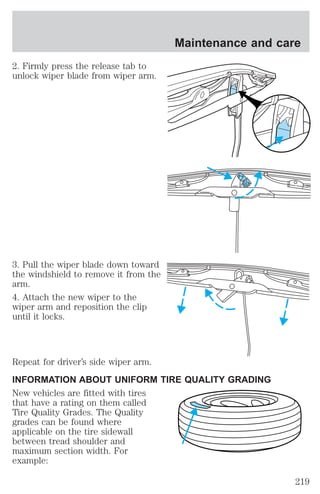 2. Firmly press the release tab to 
unlock wiper blade from wiper arm. 
3. Pull the wiper blade down toward 
the windshield to remove it from the 
arm. 
4. Attach the new wiper to the 
wiper arm and reposition the clip 
until it locks. 
Maintenance and care 
Repeat for driver’s side wiper arm. 
INFORMATION ABOUT UNIFORM TIRE QUALITY GRADING 
New vehicles are fitted with tires 
that have a rating on them called 
Tire Quality Grades. The Quality 
grades can be found where 
applicable on the tire sidewall 
between tread shoulder and 
maximum section width. For 
example: 
219 
 