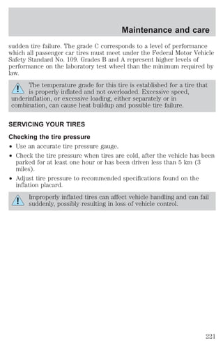 Maintenance and care 
sudden tire failure. The grade C corresponds to a level of performance 
which all passenger car tires must meet under the Federal Motor Vehicle 
Safety Standard No. 109. Grades B and A represent higher levels of 
performance on the laboratory test wheel than the minimum required by 
law. 
The temperature grade for this tire is established for a tire that 
is properly inflated and not overloaded. Excessive speed, 
underinflation, or excessive loading, either separately or in 
combination, can cause heat buildup and possible tire failure. 
SERVICING YOUR TIRES 
Checking the tire pressure 
² Use an accurate tire pressure gauge. 
² Check the tire pressure when tires are cold, after the vehicle has been 
parked for at least one hour or has been driven less than 5 km (3 
miles). 
² Adjust tire pressure to recommended specifications found on the 
inflation placard. 
Improperly inflated tires can affect vehicle handling and can fail 
suddenly, possibly resulting in loss of vehicle control. 
221 
 