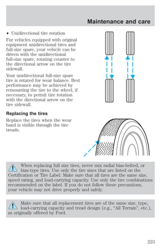 ² Unidirectional tire rotation 
For vehicles equipped with original 
equipment unidirectional tires and 
full-size spare, your vehicle can be 
driven with the unidirectional 
full-size spare, rotating counter to 
the directional arrow on the tire 
sidewall. 
Your unidirectional full-size spare 
tire is rotated for wear balance. Best 
performance may be achieved by 
remounting the tire to the wheel, if 
necessary, to permit tire rotation 
with the directional arrow on the 
tire sidewall. 
Replacing the tires 
Replace the tires when the wear 
band is visible through the tire 
treads. 
When replacing full size tires, never mix radial bias-belted, or 
bias-type tires. Use only the tire sizes that are listed on the 
Certification or Tire Label. Make sure that all tires are the same size, 
speed rating, and load-carrying capacity. Use only the tire combinations 
recommended on the label. If you do not follow these precautions, 
your vehicle may not drive properly and safely. 
Make sure that all replacement tires are of the same size, type, 
load-carrying capacity and tread design (e.g., “All Terrain”, etc.), 
as originally offered by Ford. 
Maintenance and care 
223 
 