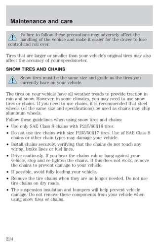 Maintenance and care 
Failure to follow these precautions may adversely affect the 
handling of the vehicle and make it easier for the driver to lose 
control and roll over. 
Tires that are larger or smaller than your vehicle’s original tires may also 
affect the accuracy of your speedometer. 
SNOW TIRES AND CHAINS 
Snow tires must be the same size and grade as the tires you 
currently have on your vehicle. 
The tires on your vehicle have all weather treads to provide traction in 
rain and snow. However, in some climates, you may need to use snow 
tires or chains. If you need to use chains, it is recommended that steel 
wheels (of the same size and specifications) be used as chains may chip 
aluminum wheels. 
Follow these guidelines when using snow tires and chains: 
² Use only SAE Class S chains with P215/60R16 tires. 
² Do not use tire chains with size P235/50R17 tires. Use of SAE Class S 
chains or other chain types may damage your vehicle. 
² Install chains securely, verifying that the chains do not touch any 
wiring, brake lines or fuel lines. 
² Drive cautiously. If you hear the chains rub or bang against your 
vehicle, stop and re-tighten the chains. If this does not work, remove 
the chains to prevent damage to your vehicle. 
² If possible, avoid fully loading your vehicle. 
² Remove the tire chains when they are no longer needed. Do not use 
tire chains on dry roads. 
² The suspension insulation and bumpers will help prevent vehicle 
damage. Do not remove these components from your vehicle when 
using snow tires or chains. 
224 
 