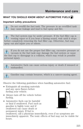 Maintenance and care 
WHAT YOU SHOULD KNOW ABOUT AUTOMOTIVE FUELS 
Important safety precautions 
Do not overfill the fuel tank. The pressure in an overfilled tank 
may cause leakage and lead to fuel spray and fire. 
The fuel system may be under pressure. If the fuel filler cap is 
venting vapor or if you hear a hissing sound, wait until it stops 
before completely removing the fuel filler cap. Otherwise, fuel may 
spray out and injure you or others. 
If you do not use the proper fuel filler cap, excessive pressure or 
vacuum in the fuel tank may damage the fuel system or cause 
the fuel cap to disengage in a collision, which may result in possible 
personal injury. 
Automotive fuels can cause serious injury or death if misused or 
mishandled. 
Gasoline may contain benzene, which is a cancer-causing agent. 
Observe the following guidelines when handling automotive fuel: 
² Extinguish all smoking materials 
and any open flames before 
fueling your vehicle. 
² Always turn off the vehicle before 
fueling. 
² Automotive fuels can be harmful 
or fatal if swallowed. Fuel such as 
gasoline is highly toxic and if 
swallowed can cause death or 
permanent injury. If fuel is 
swallowed, call a physician immediately, even if no symptoms are 
immediately apparent. The toxic effects of fuel may not be visible for 
hours. 
225 
 