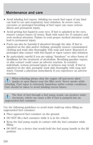 Maintenance and care 
² Avoid inhaling fuel vapors. Inhaling too much fuel vapor of any kind 
can lead to eye and respiratory tract irritation. In severe cases, 
excessive or prolonged breathing of fuel vapor can cause serious 
illness and permanent injury. 
² Avoid getting fuel liquid in your eyes. If fuel is splashed in the eyes, 
remove contact lenses (if worn), flush with water for 15 minutes and 
seek medical attention. Failure to seek proper medical attention could 
lead to permanent injury. 
² Fuels can also be harmful if absorbed through the skin. If fuel is 
splashed on the skin and/or clothing, promptly remove contaminated 
clothing and wash skin thoroughly with soap and water. Repeated or 
prolonged skin contact with fuel liquid or vapor causes skin irritation. 
² Be particularly careful if you are taking “Antabuse” or other forms of 
disulfiram for the treatment of alcoholism. Breathing gasoline vapors, 
or skin contact could cause an adverse reaction. In sensitive 
individuals, serious personal injury or sickness may result. If fuel is 
splashed on the skin, promptly wash skin thoroughly with soap and 
water. Consult a physician immediately if you experience an adverse 
reaction. 
When refueling always shut the engine off and never allow 
sparks or open flames near the filler neck. Never smoke while 
refueling. Fuel vapor is extremely hazardous under certain conditions. 
Care should be taken to avoid inhaling excess fumes. 
The flow of fuel through a fuel pump nozzle can produce static 
electricity, which can cause a fire if fuel is pumped into an 
ungrounded fuel container. 
Use the following guidelines to avoid static build-up when filling an 
ungrounded fuel container: 
² Place approved fuel container on the ground. 
² DO NOT fill a fuel container while it is in the vehicle. 
² Keep the fuel pump nozzle in contact with the fuel container while 
filling. 
² DO NOT use a device that would hold the fuel pump handle in the fill 
position. 
226 
 