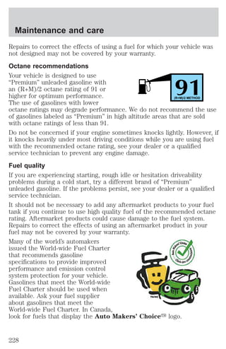 Repairs to correct the effects of using a fuel for which your vehicle was 
not designed may not be covered by your warranty. 
Octane recommendations 
Your vehicle is designed to use 
“Premium” unleaded gasoline with 
an (R+M)/2 octane rating of 91 or 
91 higher for optimum performance. 
(R+M)/2 METHOD 
The use of gasolines with lower 
octane ratings may degrade performance. We do not recommend the use 
of gasolines labeled as “Premium” in high altitude areas that are sold 
with octane ratings of less than 91. 
Do not be concerned if your engine sometimes knocks lightly. However, if 
it knocks heavily under most driving conditions while you are using fuel 
with the recommended octane rating, see your dealer or a qualified 
service technician to prevent any engine damage. 
Fuel quality 
If you are experiencing starting, rough idle or hesitation driveability 
problems during a cold start, try a different brand of “Premium” 
unleaded gasoline. If the problems persist, see your dealer or a qualified 
service technician. 
It should not be necessary to add any aftermarket products to your fuel 
tank if you continue to use high quality fuel of the recommended octane 
rating. Aftermarket products could cause damage to the fuel system. 
Repairs to correct the effects of using an aftermarket product in your 
fuel may not be covered by your warranty. 
Many of the world’s automakers 
issued the World-wide Fuel Charter 
that recommends gasoline 
specifications to provide improved 
performance and emission control 
system protection for your vehicle. 
Gasolines that meet the World-wide 
Fuel Charter should be used when 
available. Ask your fuel supplier 
about gasolines that meet the 
World-wide Fuel Charter. In Canada, 
look for fuels that display the Auto Makers’ Choicey logo. 
Maintenance and care 
228 
 