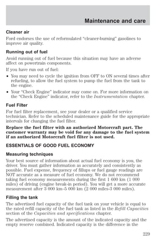 Maintenance and care 
Cleaner air 
Ford endorses the use of reformulated “cleaner-burning” gasolines to 
improve air quality. 
Running out of fuel 
Avoid running out of fuel because this situation may have an adverse 
affect on powertrain components. 
If you have run out of fuel: 
² You may need to cycle the ignition from OFF to ON several times after 
refueling, to allow the fuel system to pump the fuel from the tank to 
the engine. 
² Your “Check Engine” indicator may come on. For more information on 
the “Check Engine” indicator, refer to the Instrumentation chapter. 
Fuel Filter 
For fuel filter replacement, see your dealer or a qualified service 
technician. Refer to the scheduled maintenance guide for the appropriate 
intervals for changing the fuel filter. 
Replace the fuel filter with an authorized Motorcraft part. The 
customer warranty may be void for any damage to the fuel system 
if an authorized Motorcraft fuel filter is not used. 
ESSENTIALS OF GOOD FUEL ECONOMY 
Measuring techniques 
Your best source of information about actual fuel economy is you, the 
driver. You must gather information as accurately and consistently as 
possible. Fuel expense, frequency of fillups or fuel gauge readings are 
NOT accurate as a measure of fuel economy. We do not recommend 
taking fuel economy measurements during the first 1 600 km (1 000 
miles) of driving (engine break-in period). You will get a more accurate 
measurement after 3 000 km–5 000 km (2 000 miles-3 000 miles). 
Filling the tank 
The advertised fuel capacity of the fuel tank on your vehicle is equal to 
the rated refill capacity of the fuel tank as listed in the Refill Capacities 
section of the Capacities and specifications chapter. 
The advertised capacity is the amount of the indicated capacity and the 
empty reserve combined. Indicated capacity is the difference in the 
229 
 