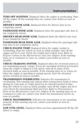 Instrumentation 
TURN OFF IGNITION. Displayed when the engine is overheating. Turn 
off the engine. If this warning stays on, contact your dealer as soon as 
possible. 
DRIVER’S DOOR AJAR. Displayed when the driver’s door is not 
completely closed. 
PASSENGER DOOR AJAR. Displayed when the passenger side door is 
not completely closed. 
DRIVER’S REAR DOOR AJAR. Displayed when the driver’s rear door 
is not completely closed. 
PASSENGER REAR DOOR AJAR. Displayed when the passenger side 
rear door is not completely closed. 
CHECK ENGINE TEMP. Displayed when the engine coolant is 
overheating. Stop the vehicle as soon as safely possible, turn off the 
engine and let it cool. Check the coolant and coolant level. Refer to 
Engine coolant in the Maintenance and care chapter. If the warning 
stays on or continues to come on, contact your dealer as soon as 
possible. 
CHECK CHARGING SYSTEM. Displayed when the electrical system is 
not maintaining proper voltage. If you are operating electrical accessories 
when the engine is idling at a low speed, turn off as many of the 
electrical loads as soon as possible. If the warning stays on or comes on 
when the engine is operating at normal speeds, have the electrical 
system checked as soon as possible. 
TRANSMISSION OVERHEATED. Indicates the transmission is 
overheating. This warning may appear when towing heavy loads or when 
driving in a low gear at a high speed for an extended period of time. 
Stop the vehicle as soon as safely possible, turn off the engine and let it 
cool. Check the transmission fluid and level. Refer to Transmission 
fluid in the Maintenance and care chapter. If the warning stays on or 
continues to come on, contact your dealer for transmission service as 
soon as possible. 
CHECK TRANSMISSION. Indicates the transmission is not operating 
properly. If this warning stays on, contact your dealer as soon as 
possible. 
LOW FUEL LEVEL. Displayed when you have approximately 80 km (50 
miles) to empty. 
23 
 