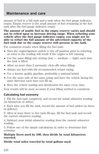 Maintenance and care 
amount of fuel in a full tank and a tank when the fuel gauge indicates 
empty. Empty reserve is the small amount of fuel remaining in the fuel 
tank after the fuel gauge indicates empty. 
The amount of usable fuel in the empty reserve varies and should 
not be relied upon to increase driving range. When refueling your 
vehicle after the fuel gauge indicates empty, you might not be 
able to refuel the full amount of the advertised capacity of the 
fuel tank due to the empty reserve still present in the tank. 
For consistent results when filling the fuel tank: 
² Turn the engine/ignition switch to the off position prior to refueling, 
an error in the reading will result if the engine is left running. 
² Use the same filling rate setting (low — medium — high) each time 
the tank is filled. 
² Allow no more than 2 automatic click-offs when filling. 
² Always use fuel with the recommended octane rating. 
² Use a known quality gasoline, preferably a national brand. 
² Use the same side of the same pump and have the vehicle facing the 
same direction each time you fill up. 
² Have the vehicle loading and distribution the same every time. 
Your results will be most accurate if your filling method is consistent. 
Calculating fuel economy 
1. Fill the fuel tank completely and record the initial odometer reading 
(in kilometers or miles). 
2. Each time you fill the tank, record the amount of fuel added (in liters 
or gallons). 
3. After at least three to five tank fill-ups, fill the fuel tank and record 
the current odometer reading. 
4. Subtract your initial odometer reading from the current odometer 
reading. 
5. Follow one of the simple calculations in order to determine fuel 
economy: 
Multiply liters used by 100, then divide by total kilometers 
traveled. 
Divide total miles traveled by total gallons used. 
230 
 