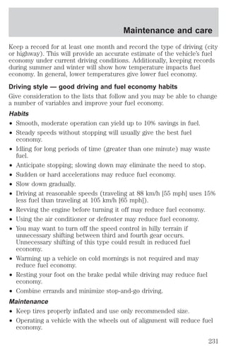 Keep a record for at least one month and record the type of driving (city 
or highway). This will provide an accurate estimate of the vehicle’s fuel 
economy under current driving conditions. Additionally, keeping records 
during summer and winter will show how temperature impacts fuel 
economy. In general, lower temperatures give lower fuel economy. 
Driving style — good driving and fuel economy habits 
Give consideration to the lists that follow and you may be able to change 
a number of variables and improve your fuel economy. 
Habits 
² Smooth, moderate operation can yield up to 10% savings in fuel. 
² Steady speeds without stopping will usually give the best fuel 
economy. 
² Idling for long periods of time (greater than one minute) may waste 
fuel. 
² Anticipate stopping; slowing down may eliminate the need to stop. 
² Sudden or hard accelerations may reduce fuel economy. 
² Slow down gradually. 
² Driving at reasonable speeds (traveling at 88 km/h [55 mph] uses 15% 
less fuel than traveling at 105 km/h [65 mph]). 
² Revving the engine before turning it off may reduce fuel economy. 
² Using the air conditioner or defroster may reduce fuel economy. 
² You may want to turn off the speed control in hilly terrain if 
unnecessary shifting between third and fourth gear occurs. 
Unnecessary shifting of this type could result in reduced fuel 
economy. 
² Warming up a vehicle on cold mornings is not required and may 
reduce fuel economy. 
² Resting your foot on the brake pedal while driving may reduce fuel 
economy. 
² Combine errands and minimize stop-and-go driving. 
Maintenance 
² Keep tires properly inflated and use only recommended size. 
² Operating a vehicle with the wheels out of alignment will reduce fuel 
economy. 
Maintenance and care 
231 
 