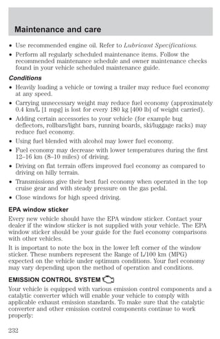Maintenance and care 
² Use recommended engine oil. Refer to Lubricant Specifications. 
² Perform all regularly scheduled maintenance items. Follow the 
recommended maintenance schedule and owner maintenance checks 
found in your vehicle scheduled maintenance guide. 
Conditions 
² Heavily loading a vehicle or towing a trailer may reduce fuel economy 
at any speed. 
² Carrying unnecessary weight may reduce fuel economy (approximately 
0.4 km/L [1 mpg] is lost for every 180 kg [400 lb] of weight carried). 
² Adding certain accessories to your vehicle (for example bug 
deflectors, rollbars/light bars, running boards, ski/luggage racks) may 
reduce fuel economy. 
² Using fuel blended with alcohol may lower fuel economy. 
² Fuel economy may decrease with lower temperatures during the first 
12–16 km (8–10 miles) of driving. 
² Driving on flat terrain offers improved fuel economy as compared to 
driving on hilly terrain. 
² Transmissions give their best fuel economy when operated in the top 
cruise gear and with steady pressure on the gas pedal. 
² Close windows for high speed driving. 
EPA window sticker 
Every new vehicle should have the EPA window sticker. Contact your 
dealer if the window sticker is not supplied with your vehicle. The EPA 
window sticker should be your guide for the fuel economy comparisons 
with other vehicles. 
It is important to note the box in the lower left corner of the window 
sticker. These numbers represent the Range of L/100 km (MPG) 
expected on the vehicle under optimum conditions. Your fuel economy 
may vary depending upon the method of operation and conditions. 
EMISSION CONTROL SYSTEM 
Your vehicle is equipped with various emission control components and a 
catalytic converter which will enable your vehicle to comply with 
applicable exhaust emission standards. To make sure that the catalytic 
converter and other emission control components continue to work 
properly: 
232 
 