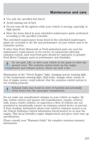 Maintenance and care 
² Use only the specified fuel listed. 
² Avoid running out of fuel. 
² Do not turn off the ignition while your vehicle is moving, especially at 
high speeds. 
² Have the items listed in your scheduled maintenance guide performed 
according to the specified schedule. 
The scheduled maintenance items listed in the scheduled maintenance 
guide are essential to the life and performance of your vehicle and to its 
emissions system. 
If other than Ford, Motorcraft or Ford-authorized parts are used for 
maintenance replacements or for service of components affecting 
emission control, such non-Ford parts should be equivalent to genuine 
Ford Motor Company parts in performance and durability. 
Do not park, idle, or drive your vehicle in dry grass or other dry 
ground cover. The emission system heats up the engine 
compartment and exhaust system, which can start a fire. 
Illumination of the “Check Engine” light, charging system warning light 
or the temperature warning light, fluid leaks, strange odors, smoke or 
loss of engine power, could indicate that the emission control system is 
not working properly. 
Exhaust leaks may result in entry of harmful and potentially 
lethal fumes into the passenger compartment. 
Do not make any unauthorized changes to your vehicle or engine. By 
law, vehicle owners and anyone who manufactures, repairs, services, 
sells, leases, trades vehicles, or supervises a fleet of vehicles are not 
permitted to intentionally remove an emission control device or prevent 
it from working. Information about your vehicle’s emission system is on 
the Vehicle Emission Control Information Decal located on or near the 
engine. This decal identifies engine displacement and gives some tune up 
specifications. 
Please consult your “Warranty Guide” for complete emission warranty 
information. 
233 
 