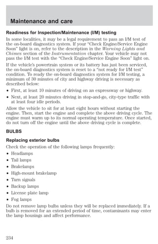 Maintenance and care 
Readiness for Inspection/Maintenance (I/M) testing 
In some localities, it may be a legal requirement to pass an I/M test of 
the on-board diagnostics system. If your “Check Engine/Service Engine 
Soon” light is on, refer to the description in the Warning Lights and 
Chimes section of the Instrumentation chapter. Your vehicle may not 
pass the I/M test with the “Check Engine/Service Engine Soon” light on. 
If the vehicle’s powertrain system or its battery has just been serviced, 
the on-board diagnostics system is reset to a “not ready for I/M test” 
condition. To ready the on-board diagnostics system for I/M testing, a 
minimum of 30 minutes of city and highway driving is necessary as 
described below: 
² First, at least 10 minutes of driving on an expressway or highway. 
² Next, at least 20 minutes driving in stop-and-go, city-type traffic with 
at least four idle periods. 
Allow the vehicle to sit for at least eight hours without starting the 
engine. Then, start the engine and complete the above driving cycle. The 
engine must warm up to its normal operating temperature. Once started, 
do not turn off the engine until the above driving cycle is complete. 
BULBS 
Replacing exterior bulbs 
Check the operation of the following lamps frequently: 
² Headlamps 
² Tail lamps 
² Brakelamps 
² High-mount brakelamp 
² Turn signals 
² Backup lamps 
² License plate lamp 
² Fog lamps 
Do not remove lamp bulbs unless they will be replaced immediately. If a 
bulb is removed for an extended period of time, contaminants may enter 
the lamp housings and affect performance. 
234 
 