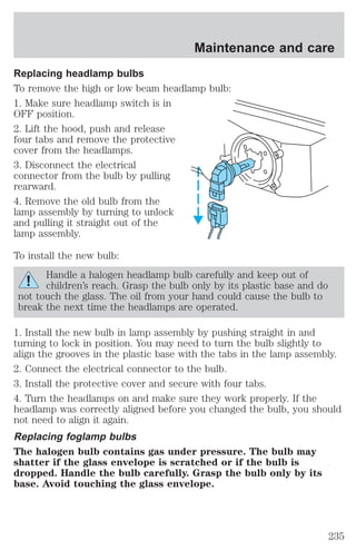 Maintenance and care 
Replacing headlamp bulbs 
To remove the high or low beam headlamp bulb: 
1. Make sure headlamp switch is in 
OFF position. 
2. Lift the hood, push and release 
four tabs and remove the protective 
cover from the headlamps. 
3. Disconnect the electrical 
connector from the bulb by pulling 
rearward. 
4. Remove the old bulb from the 
lamp assembly by turning to unlock 
and pulling it straight out of the 
lamp assembly. 
To install the new bulb: 
Handle a halogen headlamp bulb carefully and keep out of 
children’s reach. Grasp the bulb only by its plastic base and do 
not touch the glass. The oil from your hand could cause the bulb to 
break the next time the headlamps are operated. 
1. Install the new bulb in lamp assembly by pushing straight in and 
turning to lock in position. You may need to turn the bulb slightly to 
align the grooves in the plastic base with the tabs in the lamp assembly. 
2. Connect the electrical connector to the bulb. 
3. Install the protective cover and secure with four tabs. 
4. Turn the headlamps on and make sure they work properly. If the 
headlamp was correctly aligned before you changed the bulb, you should 
not need to align it again. 
Replacing foglamp bulbs 
The halogen bulb contains gas under pressure. The bulb may 
shatter if the glass envelope is scratched or if the bulb is 
dropped. Handle the bulb carefully. Grasp the bulb only by its 
base. Avoid touching the glass envelope. 
235 
 