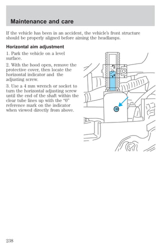 If the vehicle has been in an accident, the vehicle’s front structure 
should be properly aligned before aiming the headlamps. 
Horizontal aim adjustment 
1. Park the vehicle on a level 
surface. 
2. With the hood open, remove the 
protective cover, then locate the 
horizontal indicator and the 
adjusting screw. 
3. Use a 4 mm wrench or socket to 
turn the horizontal adjusting screw 
until the end of the shaft within the 
clear tube lines up with the “0” 
reference mark on the indicator 
when viewed directly from above. 
IN OUT 
Maintenance and care 
238 
 