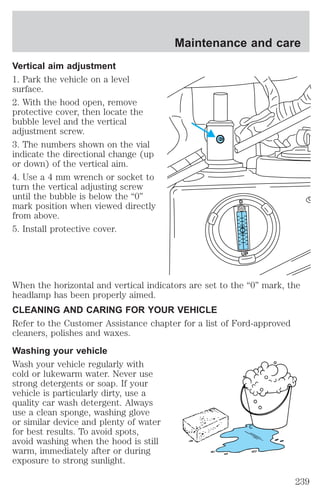 Vertical aim adjustment 
1. Park the vehicle on a level 
surface. 
2. With the hood open, remove 
protective cover, then locate the 
bubble level and the vertical 
adjustment screw. 
3. The numbers shown on the vial 
indicate the directional change (up 
or down) of the vertical aim. 
4. Use a 4 mm wrench or socket to 
turn the vertical adjusting screw 
until the bubble is below the “0” 
mark position when viewed directly 
from above. 
5. Install protective cover. 
Maintenance and care 
D 
UP 
When the horizontal and vertical indicators are set to the “0” mark, the 
headlamp has been properly aimed. 
CLEANING AND CARING FOR YOUR VEHICLE 
Refer to the Customer Assistance chapter for a list of Ford-approved 
cleaners, polishes and waxes. 
Washing your vehicle 
Wash your vehicle regularly with 
cold or lukewarm water. Never use 
strong detergents or soap. If your 
vehicle is particularly dirty, use a 
quality car wash detergent. Always 
use a clean sponge, washing glove 
or similar device and plenty of water 
for best results. To avoid spots, 
avoid washing when the hood is still 
warm, immediately after or during 
exposure to strong sunlight. 
239 
 