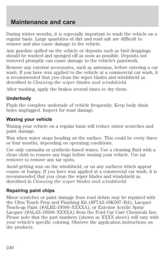 Maintenance and care 
During winter months, it is especially important to wash the vehicle on a 
regular basis. Large quantities of dirt and road salt are difficult to 
remove and also cause damage to the vehicle. 
Any gasoline spilled on the vehicle or deposits such as bird droppings 
should be washed and sponged off as soon as possible. Deposits not 
removed promptly can cause damage to the vehicle’s paintwork. 
Remove any exterior accessories, such as antennas, before entering a car 
wash. If you have wax applied to the vehicle at a commercial car wash, it 
is recommended that you clean the wiper blades and windshield as 
described in Cleaning the wiper blades and windshield. 
After washing, apply the brakes several times to dry them. 
Underbody 
Flush the complete underside of vehicle frequently. Keep body drain 
holes unplugged. Inspect for road damage. 
Waxing your vehicle 
Waxing your vehicle on a regular basis will reduce minor scratches and 
paint damage. 
Wax when water stops beading on the surface. This could be every three 
or four months, depending on operating conditions. 
Use only carnauba or synthetic-based waxes. Use a cleaning fluid with a 
clean cloth to remove any bugs before waxing your vehicle. Use tar 
remover to remove any tar spots. 
Avoid getting wax on the windshield, or on any surfaces which appear 
coarse or bumpy. If you have wax applied at a commercial car wash, it is 
recommended that you clean the wiper blades and windshield as 
described in Cleaning the wiper blades and windshield. 
Repairing paint chips 
Minor scratches or paint damage from road debris may be repaired with 
the Ultra Touch Prep and Finishing Kit (#F7AZ-19K507–BA), Lacquer 
Touch-up Paint (#ALBZ-19500–XXXXA), or Exterior Acrylic Spray 
Lacquer (#ALAZ-19500–XXXXA) from the Ford Car Care Chemicals line. 
Please note that the part numbers (shown as XXXX above) will vary with 
your vehicle’s specific coloring. Observe the application instructions on 
the products. 
240 
 