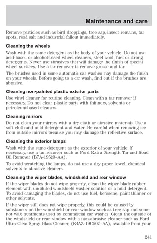 Maintenance and care 
Remove particles such as bird droppings, tree sap, insect remains, tar 
spots, road salt and industrial fallout immediately. 
Cleaning the wheels 
Wash with the same detergent as the body of your vehicle. Do not use 
acid-based or alcohol-based wheel cleaners, steel wool, fuel or strong 
detergents. Never use abrasives that will damage the finish of special 
wheel surfaces. Use a tar remover to remove grease and tar. 
The brushes used in some automatic car washes may damage the finish 
on your wheels. Before going to a car wash, find out if the brushes are 
abrasive. 
Cleaning non-painted plastic exterior parts 
Use vinyl cleaner for routine cleaning. Clean with a tar remover if 
necessary. Do not clean plastic parts with thinners, solvents or 
petroleum-based cleaners. 
Cleaning mirrors 
Do not clean your mirrors with a dry cloth or abrasive materials. Use a 
soft cloth and mild detergent and water. Be careful when removing ice 
from outside mirrors because you may damage the reflective surface. 
Cleaning the exterior lamps 
Wash with the same detergent as the exterior of your vehicle. If 
necessary, use a tar remover such as Ford Extra Strength Tar and Road 
Oil Remover (B7A-19520–AA). 
To avoid scratching the lamps, do not use a dry paper towel, chemical 
solvents or abrasive cleaners. 
Cleaning the wiper blades, windshield and rear window 
If the wiper blades do not wipe properly, clean the wiper blade rubber 
element with undiluted windshield washer solution or a mild detergent. 
To avoid damaging the blades, do not use fuel, kerosene, paint thinner or 
other solvents. 
If the wiper still does not wipe properly, this could be caused by 
substances on the windshield or rear window such as tree sap and some 
hot wax treatments used by commercial car washes. Clean the outside of 
the windshield or rear window with a non-abrasive cleaner such as Ford 
Ultra-Clear Spray Glass Cleaner, (E4AZ-19C507–AA), available from your 
241 
 